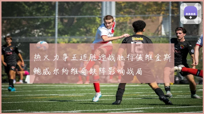 热火力争五连胜迎战独行侠维金斯鲍威尔约维奇缺阵影响战局