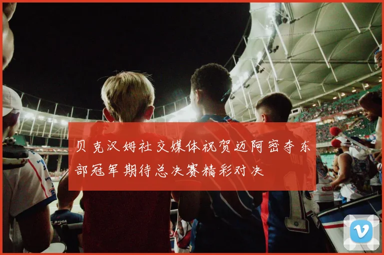 贝克汉姆社交媒体祝贺迈阿密夺东部冠军期待总决赛精彩对决