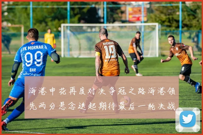 海港申花再度对决争冠之路海港领先两分悬念迭起期待最后一轮决战