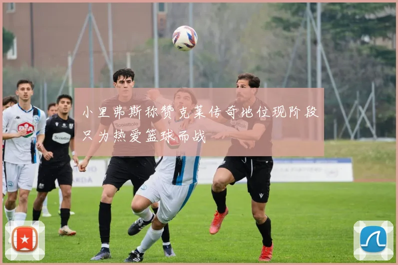 小里弗斯称赞克莱传奇地位现阶段只为热爱篮球而战