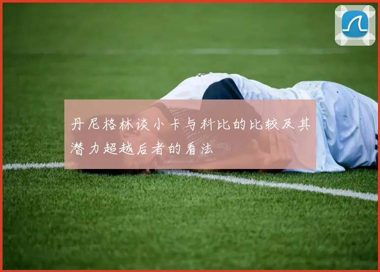 丹尼格林谈小卡与科比的比较及其潜力超越后者的看法