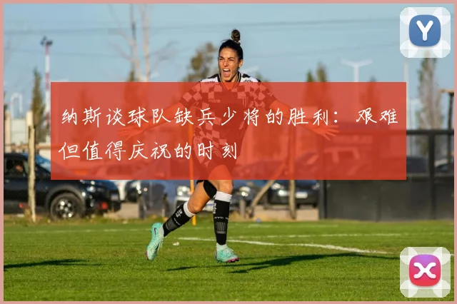 纳斯谈球队缺兵少将的胜利：艰难但值得庆祝的时刻