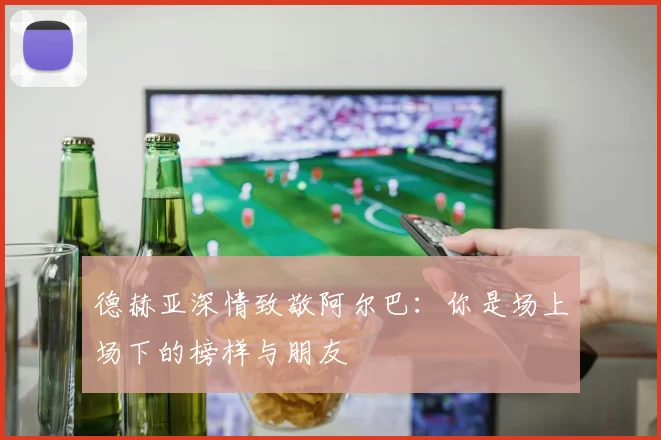 德赫亚深情致敬阿尔巴：你是场上场下的榜样与朋友