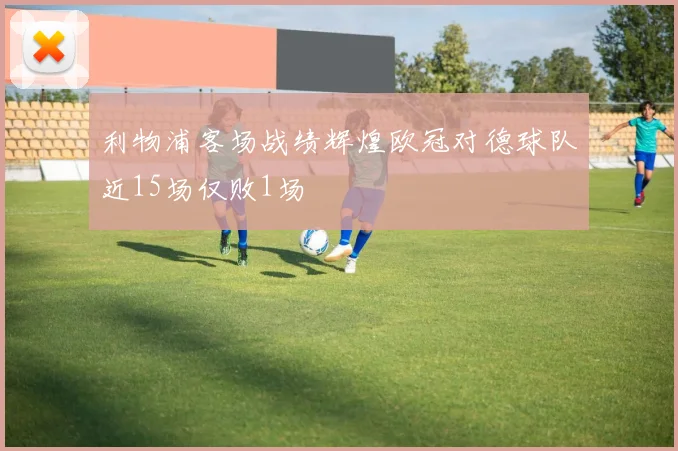 利物浦客场战绩辉煌欧冠对德球队近15场仅败1场
