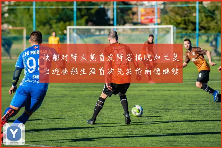 快船对阵灰熊首发阵容揭晓加兰复出迎快船生涯首次先发伦纳德继续出战