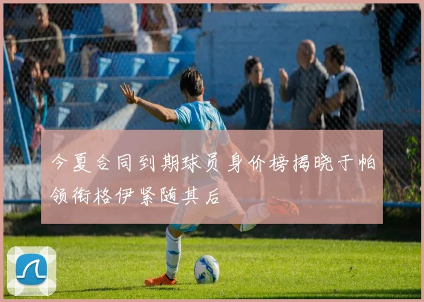 今夏合同到期球员身价榜揭晓于帕领衔格伊紧随其后