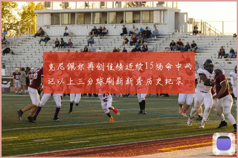 克尼佩尔再创佳绩连续15场命中两记以上三分球刷新新秀历史纪录
