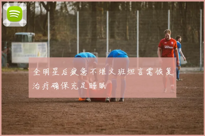 全明星后疲惫不堪文班坦言需恢复治疗确保充足睡眠