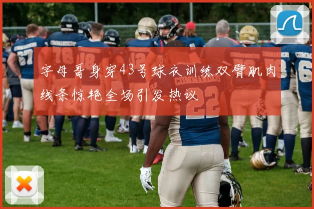 字母哥身穿43号球衣训练双臂肌肉线条惊艳全场引发热议