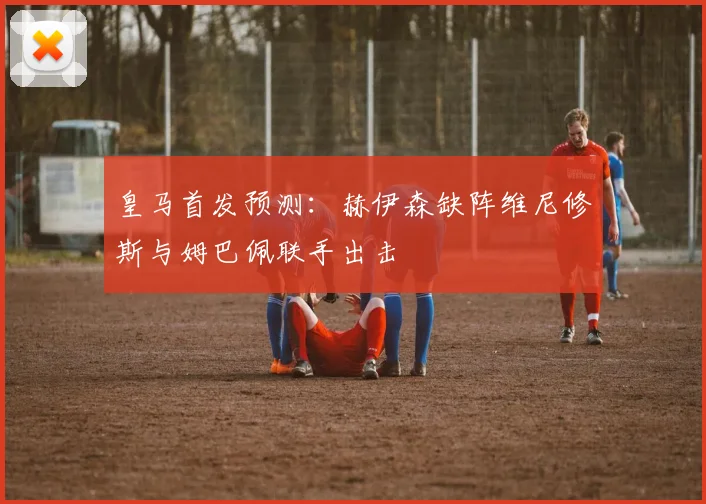 皇马首发预测：赫伊森缺阵维尼修斯与姆巴佩联手出击