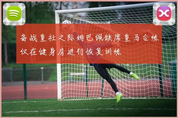 备战皇社之际姆巴佩缺席皇马合练仅在健身房进行恢复训练