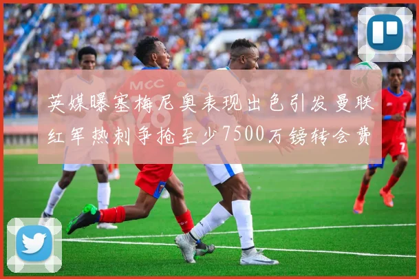 英媒曝塞梅尼奥表现出色引发曼联红军热刺争抢至少7500万镑转会费