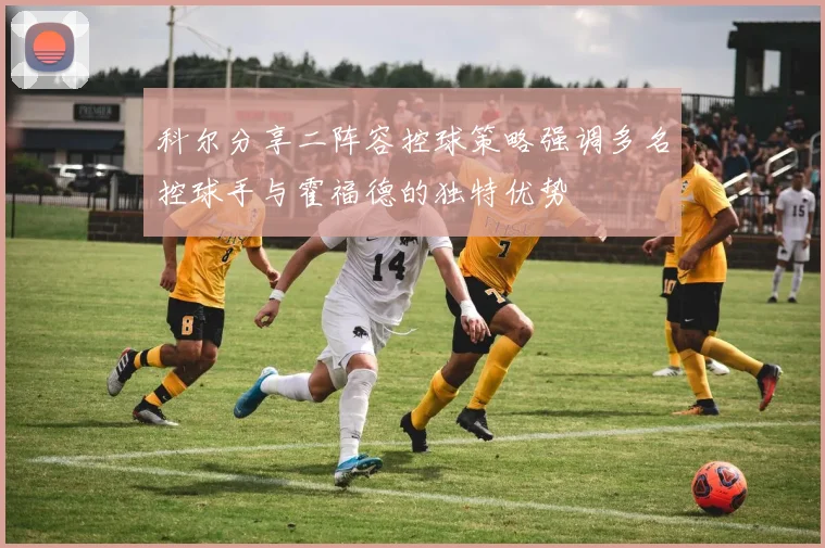 科尔分享二阵容控球策略强调多名控球手与霍福德的独特优势