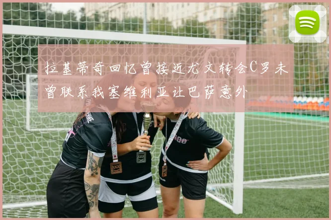 拉基蒂奇回忆曾接近尤文转会C罗未曾联系我塞维利亚让巴萨意外
