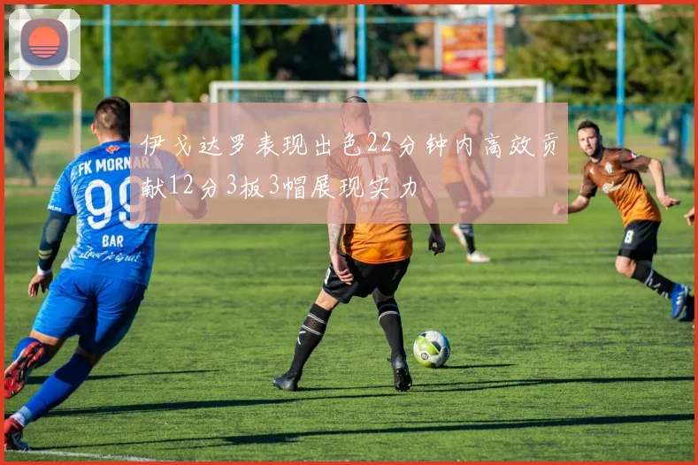 伊戈达罗表现出色22分钟内高效贡献12分3板3帽展现实力