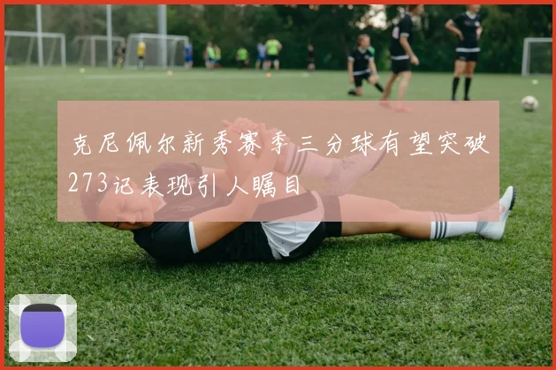 克尼佩尔新秀赛季三分球有望突破273记表现引人瞩目