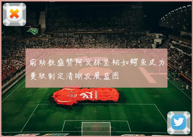 前助教盛赞阿莫林坚韧如鳄鱼皮为曼联制定清晰发展蓝图