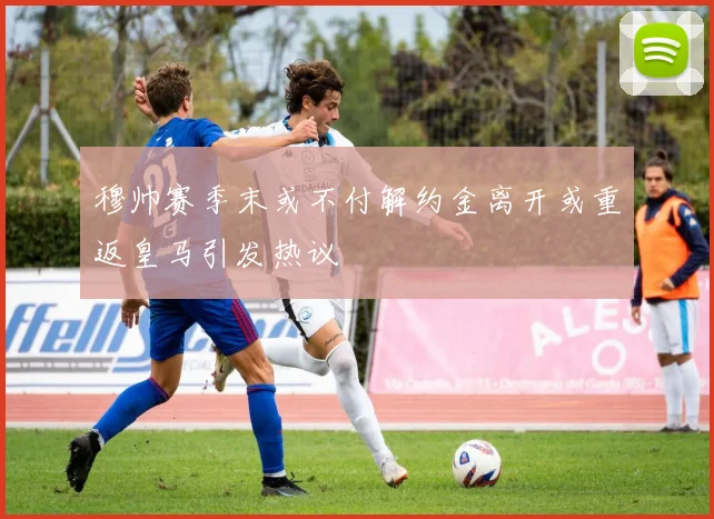穆帅赛季末或不付解约金离开或重返皇马引发热议