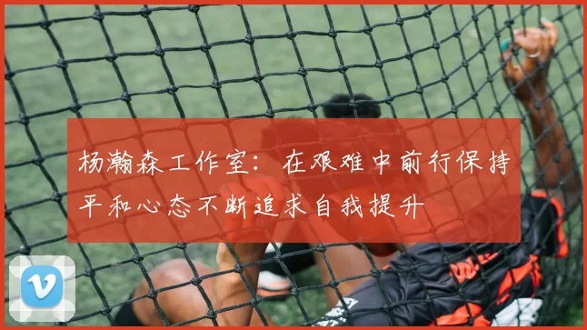 杨瀚森工作室：在艰难中前行保持平和心态不断追求自我提升