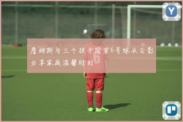 詹姆斯与三个孩子同穿6号球衣合影分享家庭温馨时刻