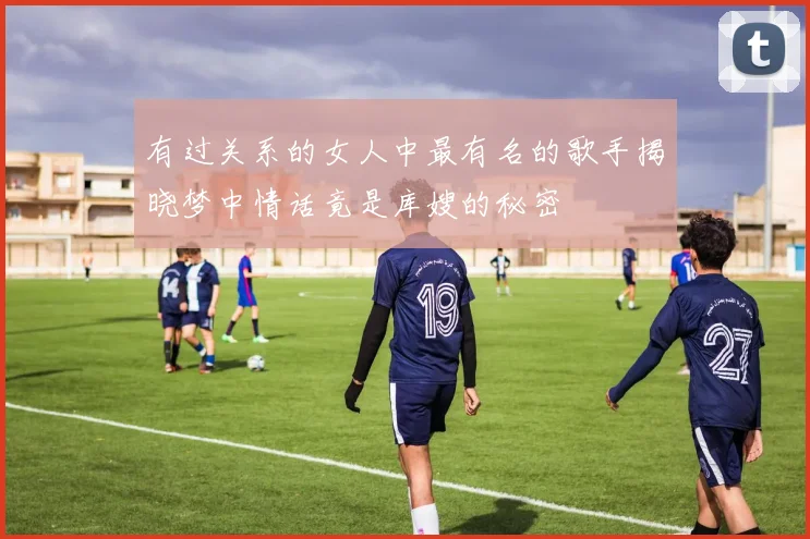 有过关系的女人中最有名的歌手揭晓梦中情话竟是库嫂的秘密