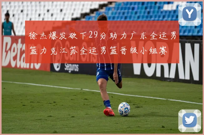 徐杰爆发砍下29分助力广东全运男篮力克江苏全运男篮晋级小组赛