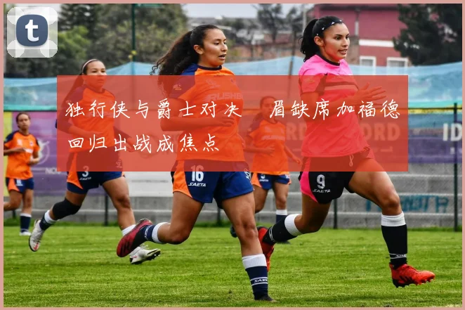 独行侠与爵士对决濃眉缺席加福德回归出战成焦点