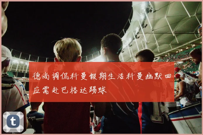 德尚调侃科曼假期生活科曼幽默回应需赴巴格达踢球