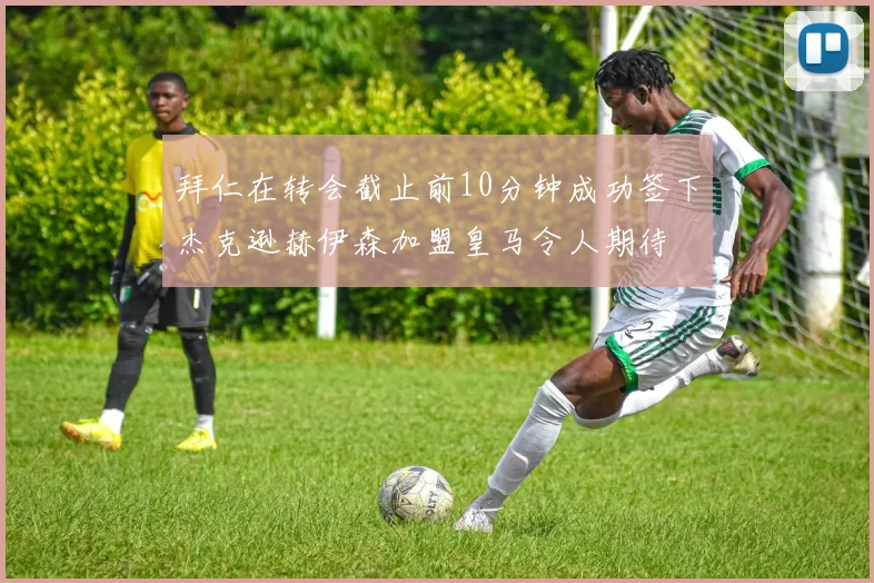 拜仁在转会截止前10分钟成功签下杰克逊赫伊森加盟皇马令人期待
