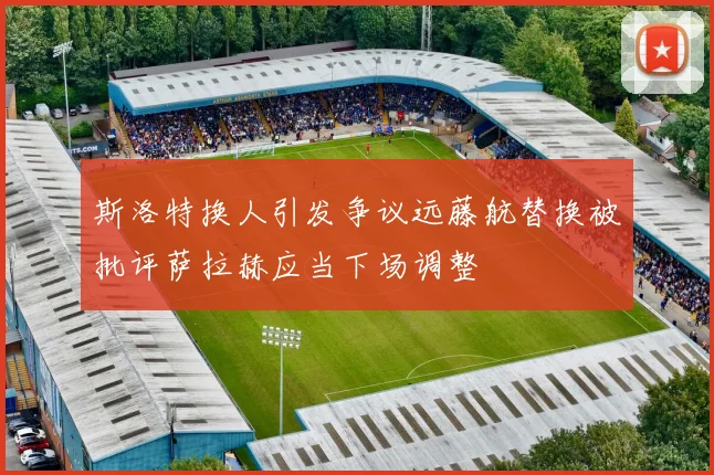 斯洛特换人引发争议远藤航替换被批评萨拉赫应当下场调整